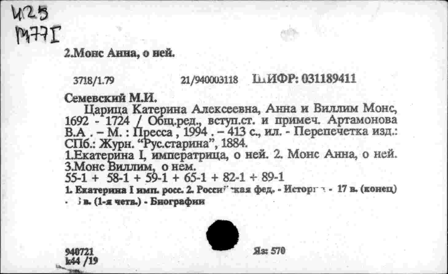 ﻿2.Монс Анна, о ней.
3718/1.79	21/940003118 ЬлИФР: 031189411
Семевский МЛ.
Царица Катерина Алексеевна, Анна и Виллим Монс, 1692 - 1724 / Общ.ред., вступ.ст. и примеч. Артамонова В.А . - М.: Пресса, 1994 . - 413 с., ил. - Перепечетка изд.: СПб.: Журн. “Рус.старина”, 1884.
1-Екатерина I, императрица, о ней. 2. Монс Анна, о ней. З-Монс Виллим, о нем.
55-1 + 58-1 + 59-1 + 65-1 + 82-1 + 89-1
1. Екатерина I имп. росс. 2. Росси " -кая фед. - Исторг - 17 в. (конец) ■ > в. (1-я четв.) - Биографии
940721 Ы4/19
Як 570